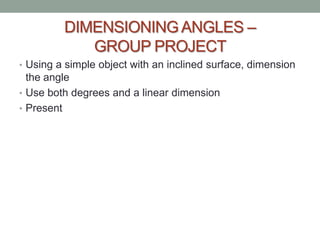 DIMENSIONING ANGLES –
            GROUP PROJECT
• Using a simple object with an inclined surface, dimension
  the angle
• Use both degrees and a linear dimension
• Present
 