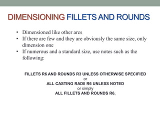 DIMENSIONING FILLETS AND ROUNDS
 • Dimensioned like other arcs
 • If there are few and they are obviously the same size, only
   dimension one
 • If numerous and a standard size, use notes such as the
   following:

    FILLETS R6 AND ROUNDS R3 UNLESS OTHERWISE SPECIFIED
                                or
              ALL CASTING RADII R6 UNLESS NOTED
                            or simply
                  ALL FILLETS AND ROUNDS R6.
 