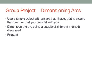 Group Project – Dimensioning Arcs
• Use a simple object with an arc that I have, that is around
  the room, or that you brought with you
• Dimension the arc using a couple of different methods
  discussed
• Present
 