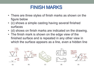 FINISH MARKS
• There are three styles of finish marks as shown on the
  figure below
• (c) shows a simple casting having several finished
  surfaces
• (d) shows on finish marks are indicated on the drawing.
• The finish mark is shown on the edge view of the
  finished surface and is repeated in any other view in
  which the surface appears as a line, even a hidden line
 