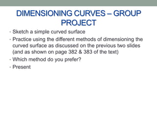 DIMENSIONING CURVES – GROUP
            PROJECT
• Sketch a simple curved surface
• Practice using the different methods of dimensioning the
  curved surface as discussed on the previous two slides
  (and as shown on page 382 & 383 of the text)
• Which method do you prefer?
• Present
 