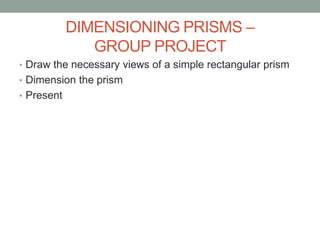 DIMENSIONING PRISMS –
               GROUP PROJECT
• Draw the necessary views of a simple rectangular prism
• Dimension the prism
• Present
 