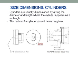 SIZE DIMENSIONS: CYLINDERS
• Cylinders are usually dimensioned by giving the
  diameter and length where the cylinder appears as a
  rectangle.
• The radius of a cylinder should never be given.




  Use “Ø” to indicate circular shape
 