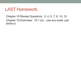 LAST Homework
Chapter 10 Review Questions: 2, 4, 5, 7, 8, 10, 13
Chapter 10 Exercises: 10.1 (a) – use any scale, just
define it.
 