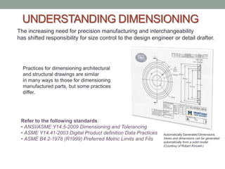 UNDERSTANDING DIMENSIONING
The increasing need for precision manufacturing and interchangeability
has shifted responsibility for size control to the design engineer or detail drafter.




  Practices for dimensioning architectural
  and structural drawings are similar
  in many ways to those for dimensioning
  manufactured parts, but some practices
  differ.




 Refer to the following standards:
 • ANSI/ASME Y14.5-2009 Dimensioning and Tolerancing
 • ASME Y14.41-2003 Digital Product definition Data Practices   Automatically Generated Dimensions.
 • ASME B4.2-1978 (R1999) Preferred Metric Limits and Fits      Views and dimensions can be generated
                                                                automatically from a solid model.
                                                                (Courtesy of Robert Kincaid.)
 