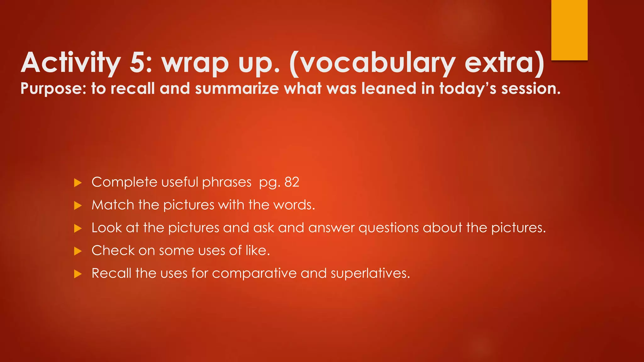 Activity 5: wrap up. (vocabulary extra)
Purpose: to recall and summarize what was leaned in today’s session.
 Complete useful phrases pg. 82
 Match the pictures with the words.
 Look at the pictures and ask and answer questions about the pictures.
 Check on some uses of like.
 Recall the uses for comparative and superlatives.
 