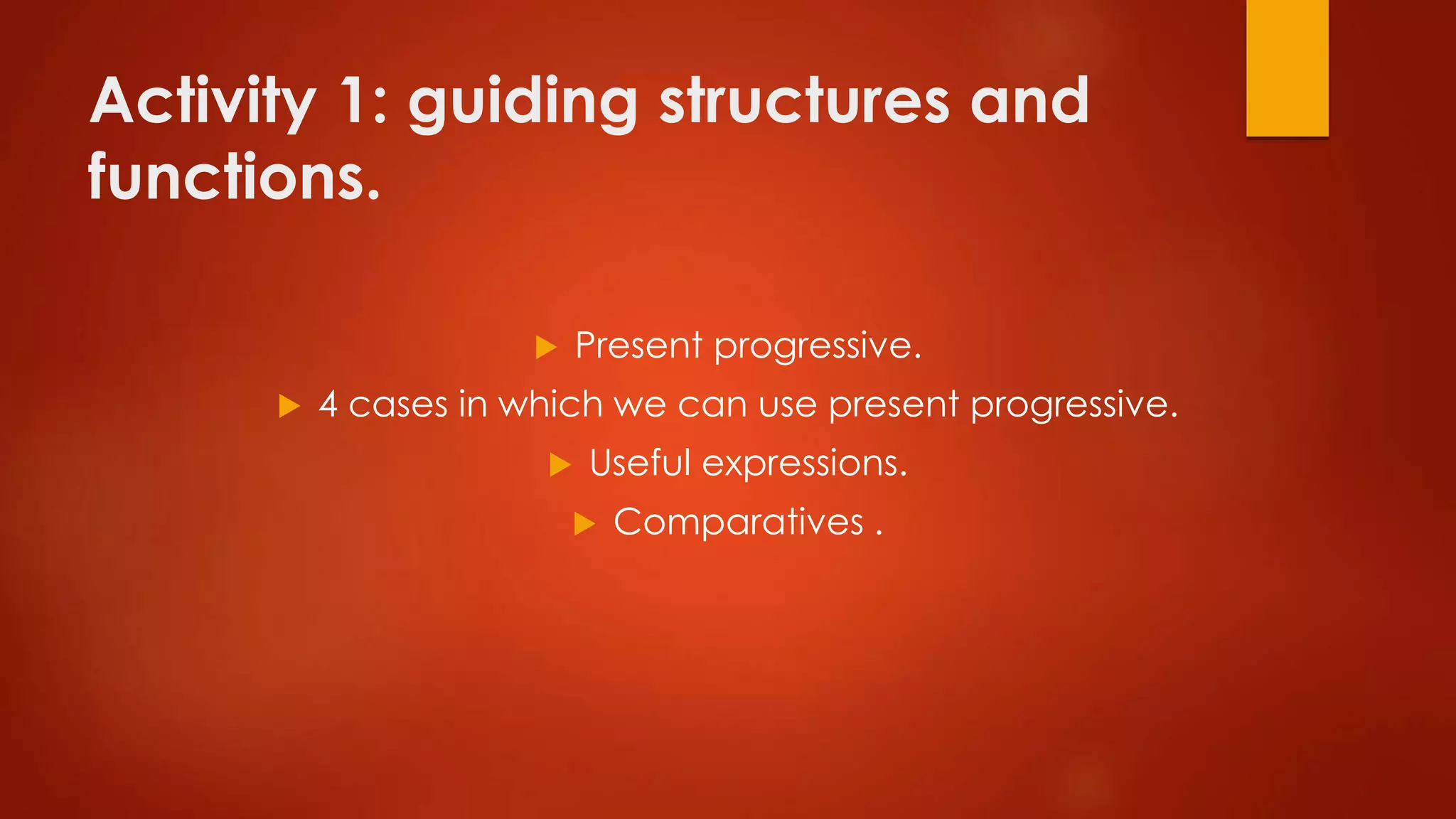 Activity 1: guiding structures and
functions.
 Present progressive.
 4 cases in which we can use present progressive.
 Useful expressions.
 Comparatives .
 