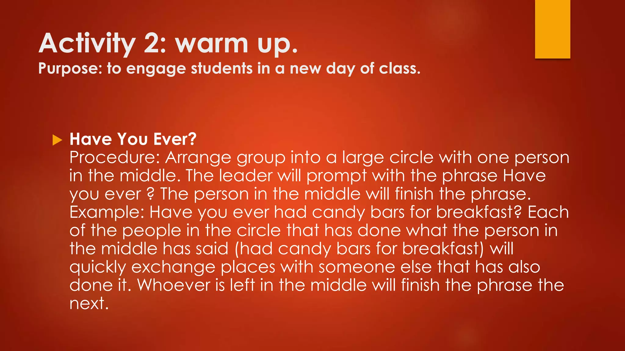 Activity 2: warm up.
Purpose: to engage students in a new day of class.
 Have You Ever?
Procedure: Arrange group into a large circle with one person
in the middle. The leader will prompt with the phrase Have
you ever ? The person in the middle will finish the phrase.
Example: Have you ever had candy bars for breakfast? Each
of the people in the circle that has done what the person in
the middle has said (had candy bars for breakfast) will
quickly exchange places with someone else that has also
done it. Whoever is left in the middle will finish the phrase the
next.
 