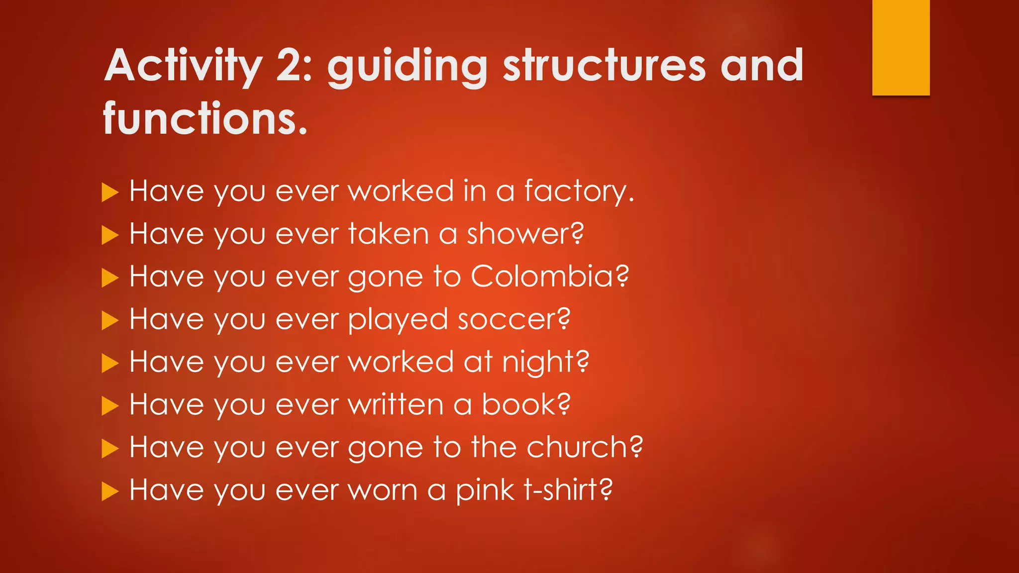 Activity 2: guiding structures and
functions.
 Have you ever worked in a factory.
 Have you ever taken a shower?
 Have you ever gone to Colombia?
 Have you ever played soccer?
 Have you ever worked at night?
 Have you ever written a book?
 Have you ever gone to the church?
 Have you ever worn a pink t-shirt?
 
