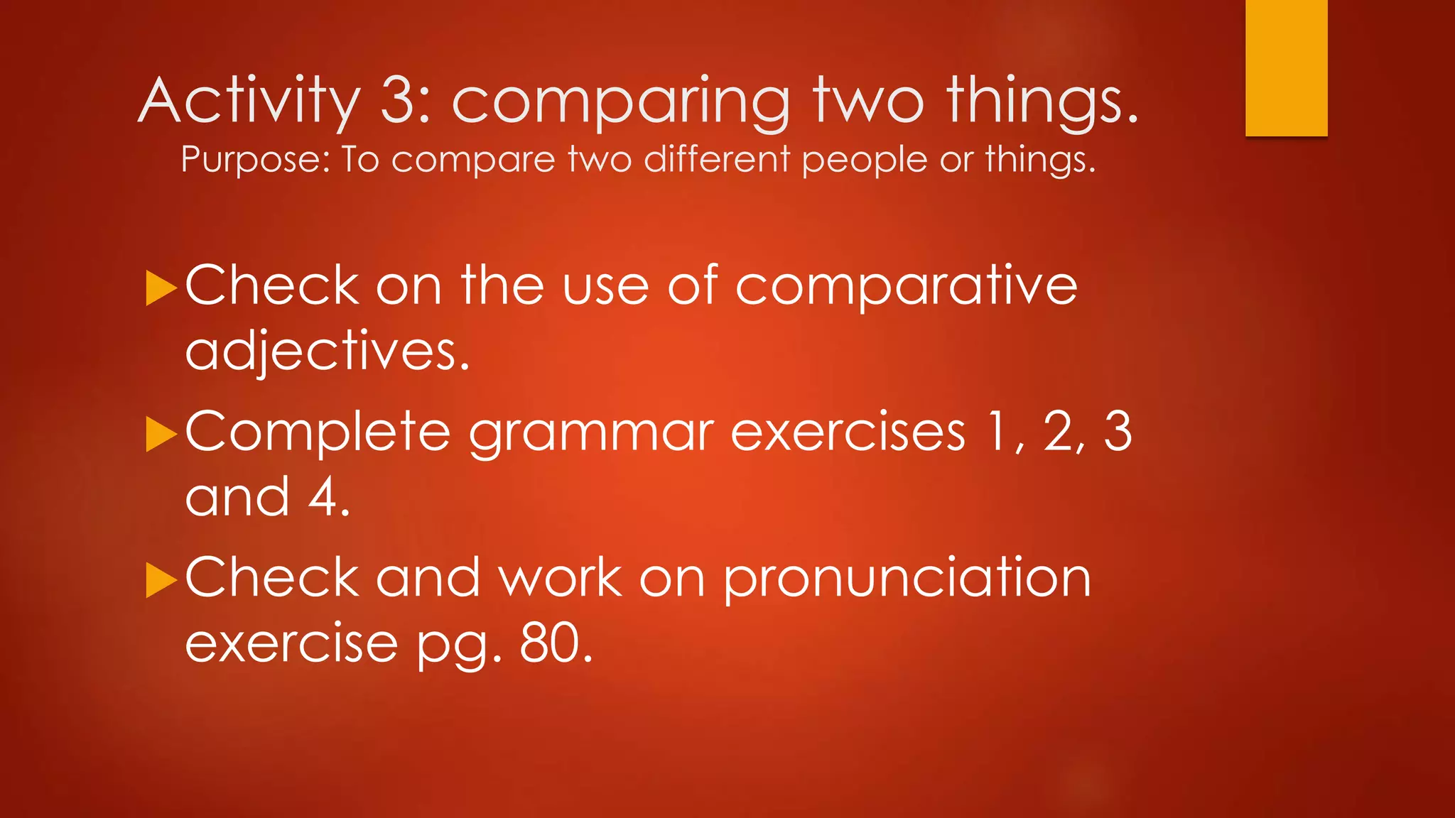 Activity 3: comparing two things.
Purpose: To compare two different people or things.
Check on the use of comparative
adjectives.
Complete grammar exercises 1, 2, 3
and 4.
Check and work on pronunciation
exercise pg. 80.
 
