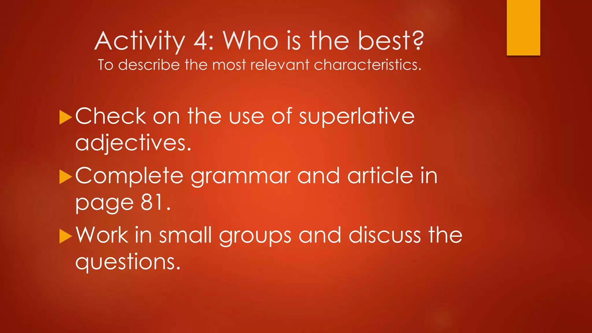 Activity 4: Who is the best?
To describe the most relevant characteristics.
Check on the use of superlative
adjectives.
Complete grammar and article in
page 81.
Work in small groups and discuss the
questions.
 