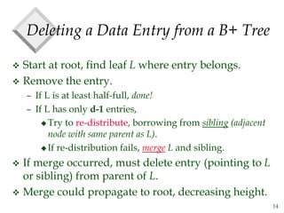 14
Deleting a Data Entry from a B+ Tree
 Start at root, find leaf L where entry belongs.
 Remove the entry.
– If L is at least half-full, done!
– If L has only d-1 entries,
 Try to re-distribute, borrowing from sibling (adjacent
node with same parent as L).
 If re-distribution fails, merge L and sibling.
 If merge occurred, must delete entry (pointing to L
or sibling) from parent of L.
 Merge could propagate to root, decreasing height.
 