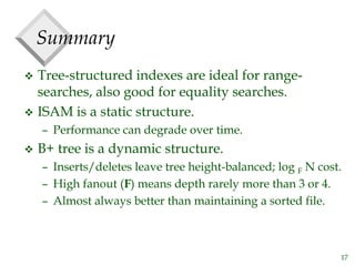 17
Summary
 Tree-structured indexes are ideal for range-
searches, also good for equality searches.
 ISAM is a static structure.
– Performance can degrade over time.
 B+ tree is a dynamic structure.
– Inserts/deletes leave tree height-balanced; log F N cost.
– High fanout (F) means depth rarely more than 3 or 4.
– Almost always better than maintaining a sorted file.
 