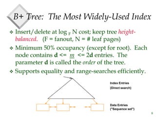 8
B+ Tree: The Most Widely-Used Index
 Insert/delete at log F N cost; keep tree height-
balanced. (F = fanout, N = # leaf pages)
 Minimum 50% occupancy (except for root). Each
node contains d <= m <= 2d entries. The
parameter d is called the order of the tree.
 Supports equality and range-searches efficiently.
Index Entries
Data Entries
("Sequence set")
(Direct search)
 