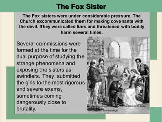The Fox Sister
The Fox sisters were under considerable pressure. The
Church excommunicated them for making covenants with
the devil. They were called liars and threatened with bodily
harm several times.
Several commissions were
formed at the time for the
dual purpose of studying the
strange phenomena and
exposing the sisters as
swindlers. They submitted
the girls to the most rigorous
and severe exams,
sometimes coming
dangerously close to
brutality.
 