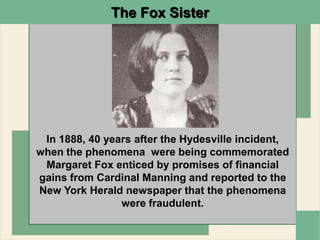 The Fox Sister
In 1888, 40 years after the Hydesville incident,
when the phenomena were being commemorated
Margaret Fox enticed by promises of financial
gains from Cardinal Manning and reported to the
New York Herald newspaper that the phenomena
were fraudulent.
 