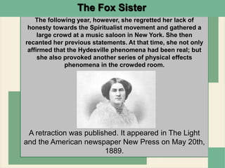 A retraction was published. It appeared in The Light
and the American newspaper New Press on May 20th,
1889.
The following year, however, she regretted her lack of
honesty towards the Spiritualist movement and gathered a
large crowd at a music saloon in New York. She then
recanted her previous statements. At that time, she not only
affirmed that the Hydesville phenomena had been real; but
she also provoked another series of physical effects
phenomena in the crowded room.
The Fox Sister
 