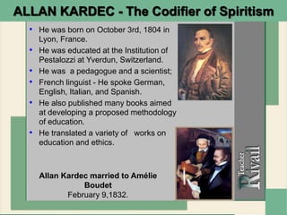 • He was born on October 3rd, 1804 in
Lyon, France.
• He was educated at the Institution of
Pestalozzi at Yverdun, Switzerland.
• He was a pedagogue and a scientist;
• French linguist - He spoke German,
English, Italian, and Spanish.
• He also published many books aimed
at developing a proposed methodology
of education.
• He translated a variety of works on
education and ethics.
Allan Kardec married to Amélie
Boudet
February 9,1832.
ALLAN KARDEC - The Codifier of Spiritism
 