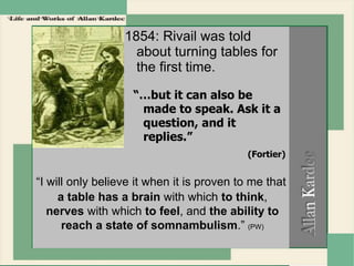 1854: Rivail was told
about turning tables for
the first time.
“…but it can also be
made to speak. Ask it a
question, and it
replies.”
(Fortier)
“I will only believe it when it is proven to me that
a table has a brain with which to think,
nerves with which to feel, and the ability to
reach a state of somnambulism.” (PW)
 