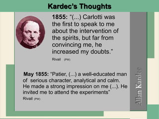 1855: “(...) Carlotti was
the first to speak to me
about the intervention of
the spirits, but far from
convincing me, he
increased my doubts.”
Rivail (PW)
Kardec’s Thoughts
May 1855: “Patier, (...) a well-educated man
of serious character, analytical and calm.
He made a strong impression on me (...). He
invited me to attend the experiments”
Rivail (PW)
 