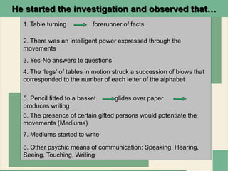 He started the investigation and observed that…
1. Table turning forerunner of facts
2. There was an intelligent power expressed through the
movements
8. Other psychic means of communication: Speaking, Hearing,
Seeing, Touching, Writing
3. Yes-No answers to questions
4. The ‘legs’ of tables in motion struck a succession of blows that
corresponded to the number of each letter of the alphabet
6. The presence of certain gifted persons would potentiate the
movements (Mediums)
7. Mediums started to write
5. Pencil fitted to a basket glides over paper
produces writing
 