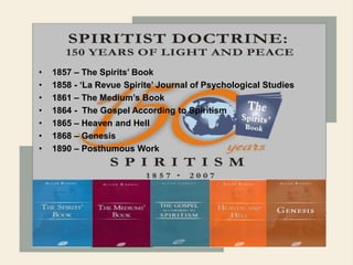 1868
Quick Time™ and a
TI FF (U ncompres sed) dec om pres sor
ar e needed to see this pic ture .
Quick Tim e™ and a
TI FF (Unc om pressed) dec om press or
ar e needed to s ee this pict ure.
QuickTime™ and a
TIFF (Uncompressed) decompressor
are needed to see this picture.
QuickTime™ and a
TIFF (Uncompressed) decompressor
are needed to see this picture.
• 1857 – The Spirits’ Book
• 1858 - ‘La Revue Spirite’ Journal of Psychological Studies
• 1861 – The Medium’s Book
• 1864 - The Gospel According to Spiritism
• 1865 – Heaven and Hell
• 1868 – Genesis
• 1890 – Posthumous Work
 