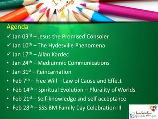 Agenda
 Jan 03rd – Jesus the Promised Consoler
 Jan 10th – The Hydesville Phenomena
 Jan 17th – Allan Kardec
• Jan 24th – Mediumnic Communications
• Jan 31st – Reincarnation
• Feb 7th – Free Will – Law of Cause and Effect
• Feb 14th – Spiritual Evolution – Plurality of Worlds
• Feb 21st – Self-knowledge and self acceptance
• Feb 28th – SSS BM Family Day Celebration III
 