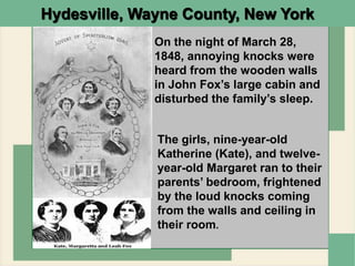Hydesville, Wayne County, New York
On the night of March 28,
1848, annoying knocks were
heard from the wooden walls
in John Fox’s large cabin and
disturbed the family’s sleep.
The girls, nine-year-old
Katherine (Kate), and twelve-
year-old Margaret ran to their
parents’ bedroom, frightened
by the loud knocks coming
from the walls and ceiling in
their room.
 
