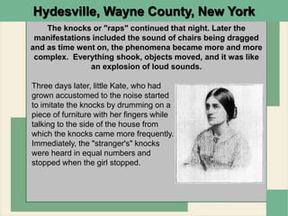 Hydesville, Wayne County, New York
The knocks or "raps" continued that night. Later the
manifestations included the sound of chairs being dragged
and as time went on, the phenomena became more and more
complex. Everything shook, objects moved, and it was like
an explosion of loud sounds.
Three days later, little Kate, who had
grown accustomed to the noise started
to imitate the knocks by drumming on a
piece of furniture with her fingers while
talking to the side of the house from
which the knocks came more frequently.
Immediately, the "stranger's" knocks
were heard in equal numbers and
stopped when the girl stopped.
 
