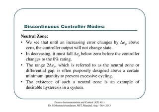 Discontinuous Controller Modes:
Process Instrumentation and Control (ICE 401)
Dr. S.Meenatchisundaram, MIT, Manipal, Aug – Nov 2015
Neutral Zone:
• We see that until an increasing error changes by ∆ep above
zero, the controller output will not change state.
• In decreasing, it must fall ∆ep below zero before the controller
changes to the 0% rating.
• The range 2∆ep, which is referred to as the neutral zone or
differential gap, is often purposely designed above a certain
minimum quantity to prevent excessive cycling.
• The existence of such a neutral zone is an example of
desirable hysteresis in a system.
 