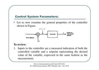 Control System Parameters:
Process Instrumentation and Control (ICE 401)
Dr. S.Meenatchisundaram, MIT, Manipal, Aug – Nov 2015
• Let us now examine the general properties of the controller
shown in Figure.
To review:
1. Inputs to the controller are a measured indication of both the
controlled variable and a setpoint representing the desired
value of the variable, expressed in the same fashion as the
measurement;
 