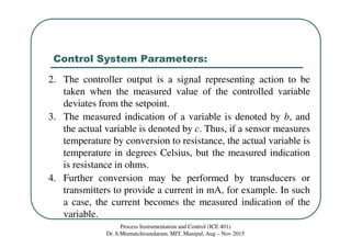 Control System Parameters:
Process Instrumentation and Control (ICE 401)
Dr. S.Meenatchisundaram, MIT, Manipal, Aug – Nov 2015
2. The controller output is a signal representing action to be
taken when the measured value of the controlled variable
deviates from the setpoint.
3. The measured indication of a variable is denoted by b, and
the actual variable is denoted by c. Thus, if a sensor measures
temperature by conversion to resistance, the actual variable is
temperature in degrees Celsius, but the measured indication
is resistance in ohms.
4. Further conversion may be performed by transducers or
transmitters to provide a current in mA, for example. In such
a case, the current becomes the measured indication of the
variable.
 