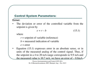 Control System Parameters:
Process Instrumentation and Control (ICE 401)
Dr. S.Meenatchisundaram, MIT, Manipal, Aug – Nov 2015
Error:
• The deviation or error of the controlled variable from the
setpoint is given by
e = r – b (15.1)
where
r = setpoint of variable (reference)
b = measured indication of variable
e = error
• Equation (15.1) expresses error in an absolute sense, or in
units of the measured analog of the control signal. Thus, if
the setpoint in a 4 to 20 mA range corresponds to 9.9 mA and
the measured value is 10.7 mA, we have an error of – 0.8mA.
 