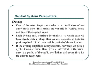 Control System Parameters:
Process Instrumentation and Control (ICE 401)
Dr. S.Meenatchisundaram, MIT, Manipal, Aug – Nov 2015
Cycling:
• One of the most important modes is an oscillation of the
error about zero. This means the variable is cycling above
and below the setpoint value.
• Such cycling may continue indefinitely, in which case we
have steady-state cycling. Here we are interested in both the
peak amplitude of the error and the period of the oscillation.
• If the cycling amplitude decays to zero, however, we have a
cyclic transient error. Here we are interested in the initial
error, the period of the cyclic oscillation, and decay time for
the error to reach zero.
 