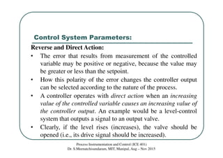 Control System Parameters:
Process Instrumentation and Control (ICE 401)
Dr. S.Meenatchisundaram, MIT, Manipal, Aug – Nov 2015
Reverse and Direct Action:
• The error that results from measurement of the controlled
variable may be positive or negative, because the value may
be greater or less than the setpoint.
• How this polarity of the error changes the controller output
can be selected according to the nature of the process.
• A controller operates with direct action when an increasing
value of the controlled variable causes an increasing value of
the controller output. An example would be a level-control
system that outputs a signal to an output valve.
• Clearly, if the level rises (increases), the valve should be
opened (i.e., its drive signal should be increased).
 