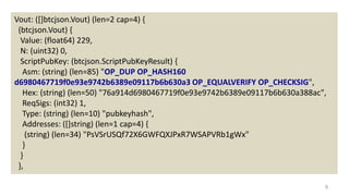 9
Vout: ([]btcjson.Vout) (len=2 cap=4) {
(btcjson.Vout) {
Value: (float64) 229,
N: (uint32) 0,
ScriptPubKey: (btcjson.ScriptPubKeyResult) {
Asm: (string) (len=85) "OP_DUP OP_HASH160
d6980467719f0e93e9742b6389e09117b6b630a3 OP_EQUALVERIFY OP_CHECKSIG",
Hex: (string) (len=50) "76a914d6980467719f0e93e9742b6389e09117b6b630a388ac",
ReqSigs: (int32) 1,
Type: (string) (len=10) "pubkeyhash",
Addresses: ([]string) (len=1 cap=4) {
(string) (len=34) "PsVSrUSQf72X6GWFQXJPxR7WSAPVRb1gWx"
}
}
},
 