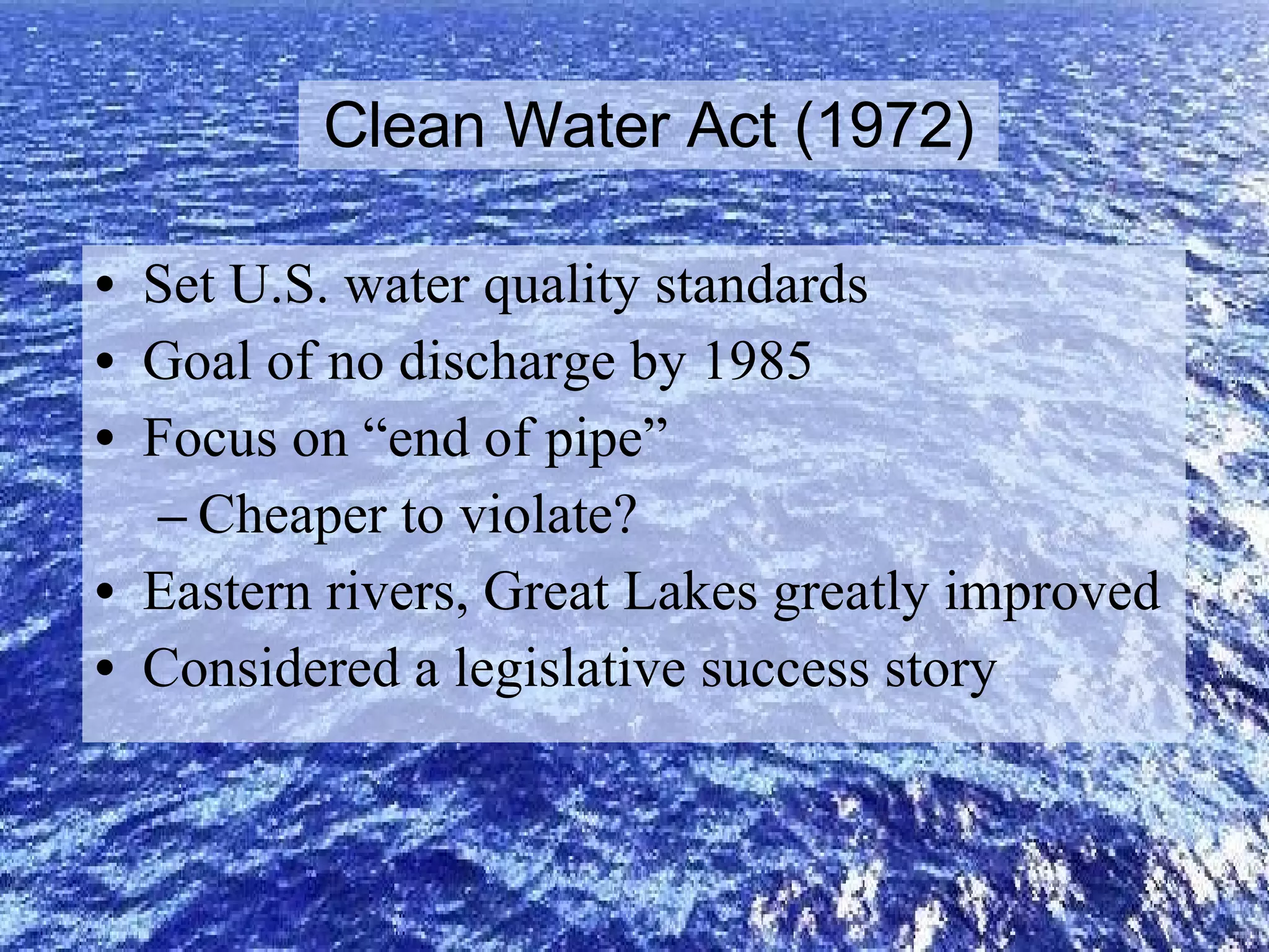 Clean Water Act (1972) Set U.S. water quality standards Goal of no discharge by 1985 Focus on “end of pipe” Cheaper to violate? Eastern rivers, Great Lakes greatly improved Considered a legislative success story 