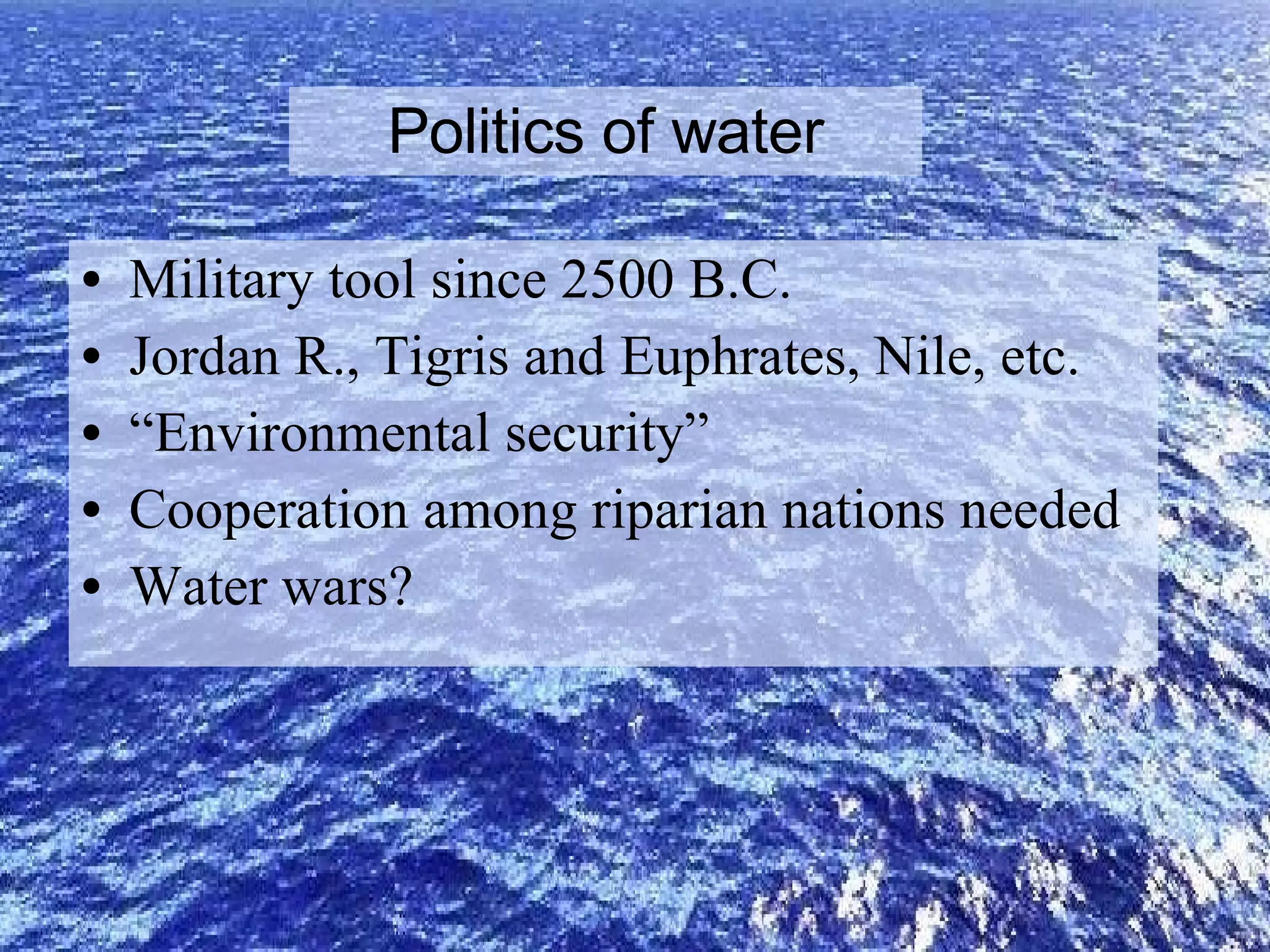 Politics of water Military tool since 2500 B.C. Jordan R., Tigris and Euphrates, Nile, etc.  “ Environmental security” Cooperation among riparian nations needed Water wars? 