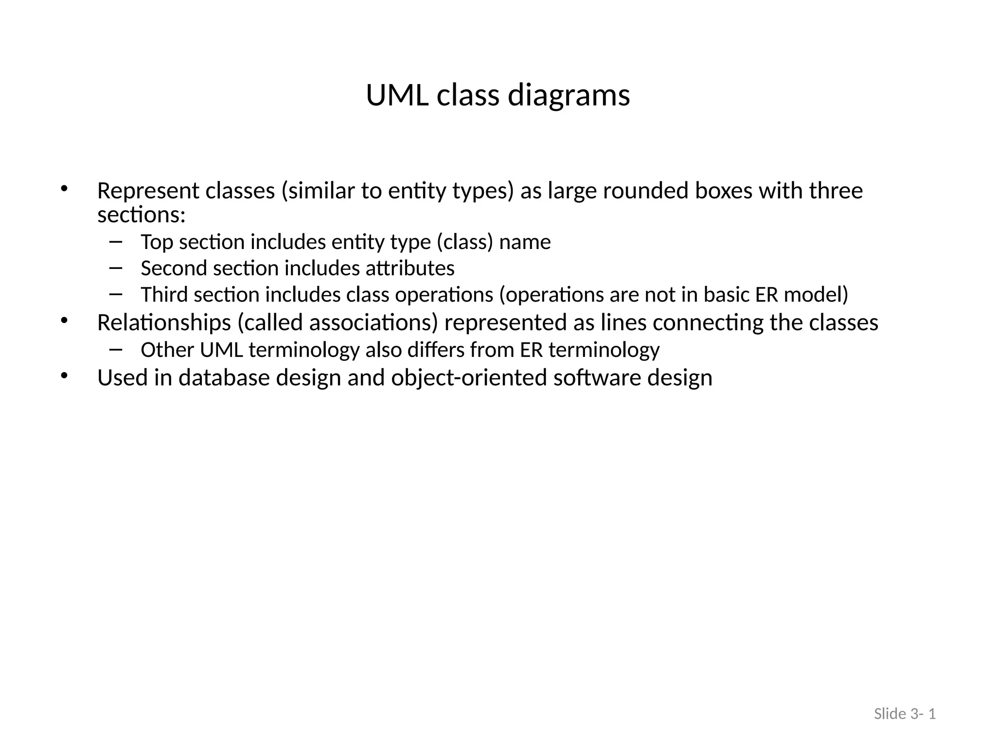 UML class diagrams
• Represent classes (similar to entity types) as large rounded boxes with three
sections:
– Top section includes entity type (class) name
– Second section includes attributes
– Third section includes class operations (operations are not in basic ER model)
• Relationships (called associations) represented as lines connecting the classes
– Other UML terminology also differs from ER terminology
• Used in database design and object-oriented software design
Slide 3- 1
 