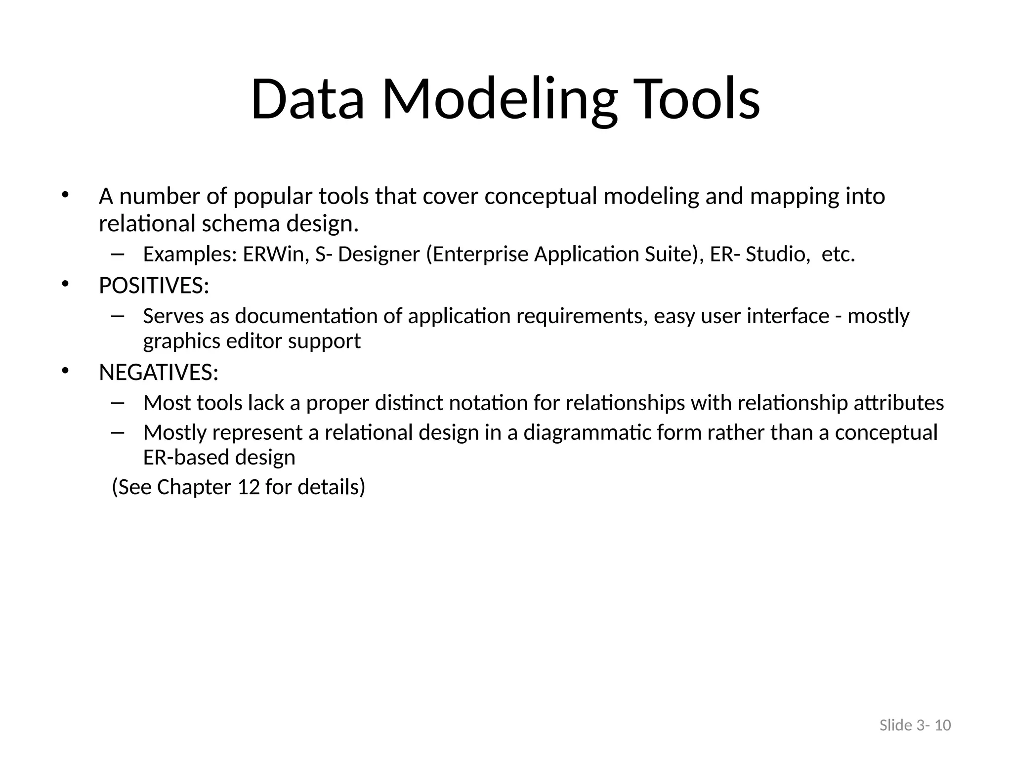 Data Modeling Tools
• A number of popular tools that cover conceptual modeling and mapping into
relational schema design.
– Examples: ERWin, S- Designer (Enterprise Application Suite), ER- Studio, etc.
• POSITIVES:
– Serves as documentation of application requirements, easy user interface - mostly
graphics editor support
• NEGATIVES:
– Most tools lack a proper distinct notation for relationships with relationship attributes
– Mostly represent a relational design in a diagrammatic form rather than a conceptual
ER-based design
(See Chapter 12 for details)
Slide 3- 10
 