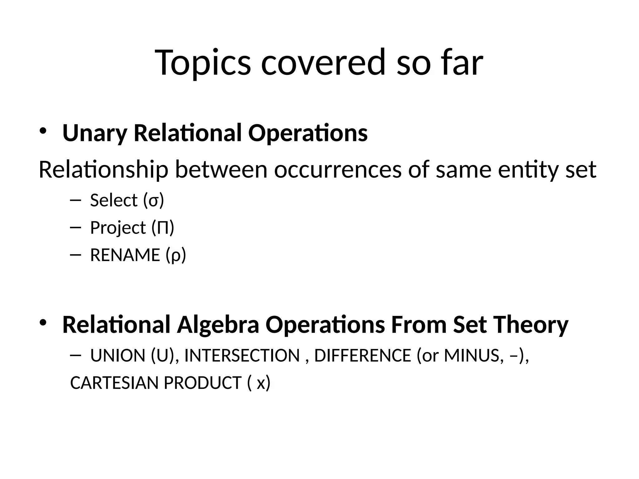 Topics covered so far
• Unary Relational Operations
Relationship between occurrences of same entity set
– Select (σ)
– Project (Π)
– RENAME (ρ)
• Relational Algebra Operations From Set Theory
– UNION (U), INTERSECTION , DIFFERENCE (or MINUS, –),
CARTESIAN PRODUCT ( x)
 