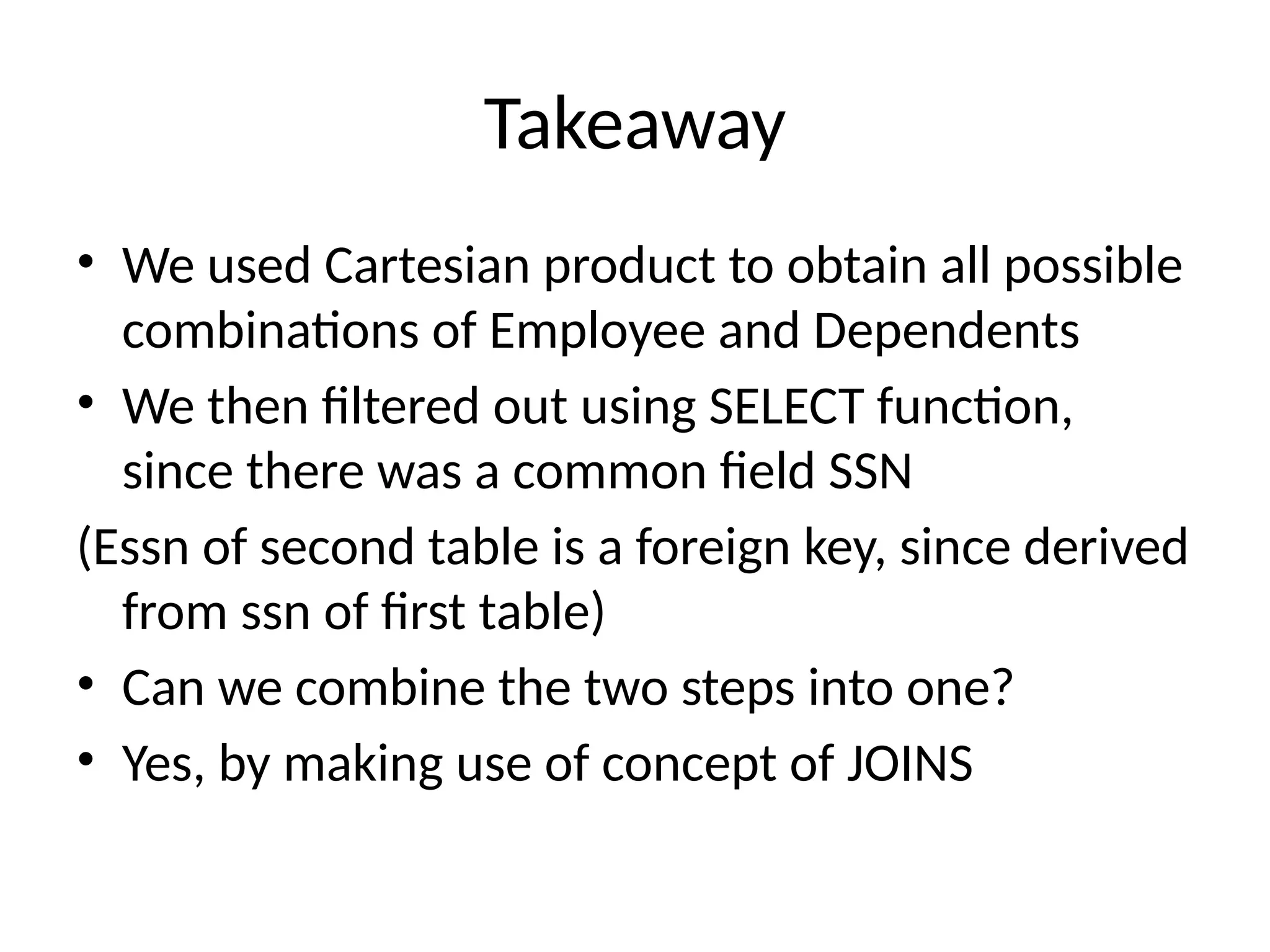 Takeaway
• We used Cartesian product to obtain all possible
combinations of Employee and Dependents
• We then filtered out using SELECT function,
since there was a common field SSN
(Essn of second table is a foreign key, since derived
from ssn of first table)
• Can we combine the two steps into one?
• Yes, by making use of concept of JOINS
 
