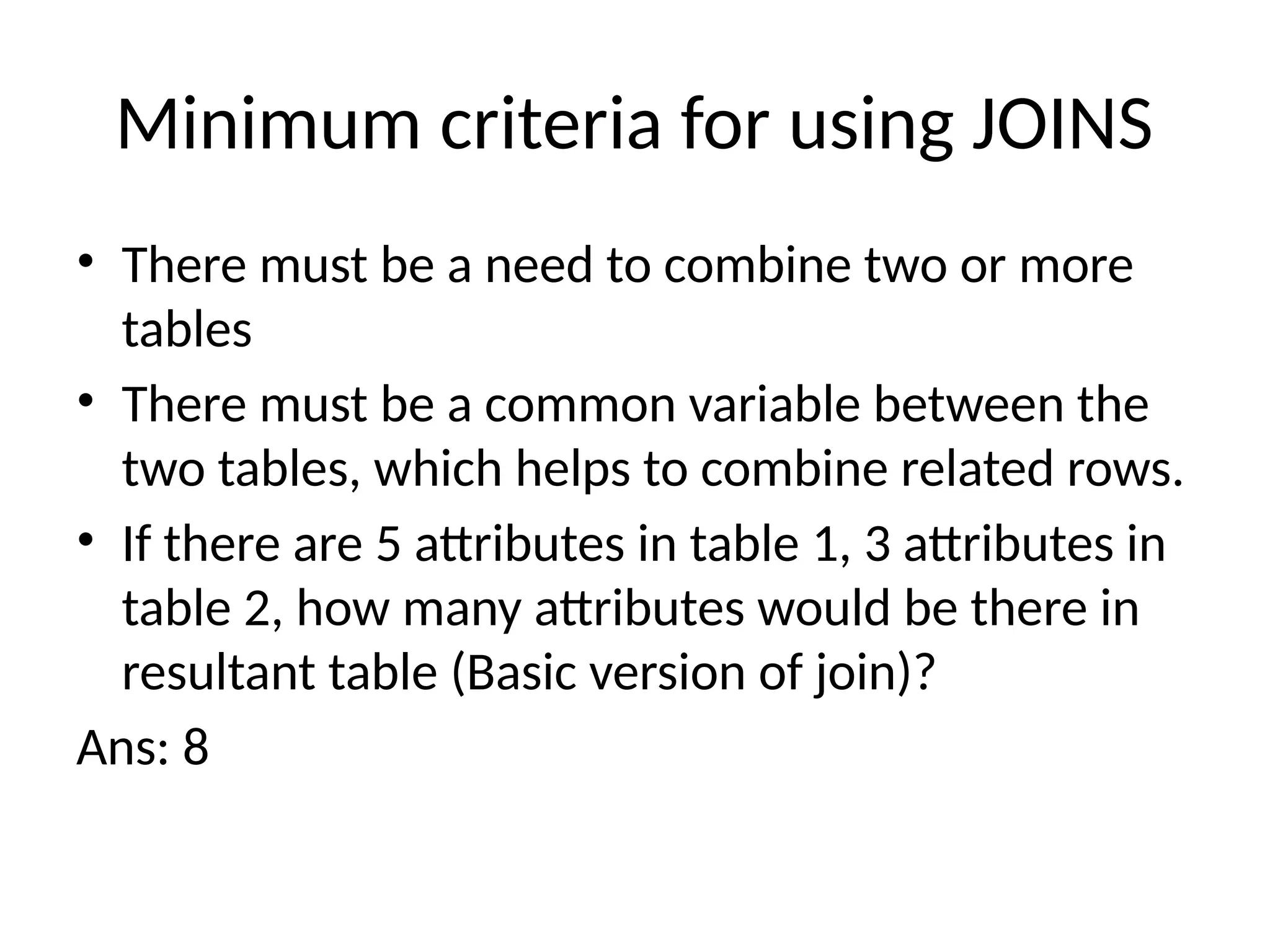 Minimum criteria for using JOINS
• There must be a need to combine two or more
tables
• There must be a common variable between the
two tables, which helps to combine related rows.
• If there are 5 attributes in table 1, 3 attributes in
table 2, how many attributes would be there in
resultant table (Basic version of join)?
Ans: 8
 