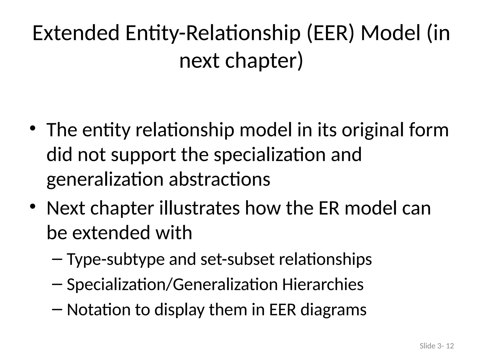 Extended Entity-Relationship (EER) Model (in
next chapter)
• The entity relationship model in its original form
did not support the specialization and
generalization abstractions
• Next chapter illustrates how the ER model can
be extended with
– Type-subtype and set-subset relationships
– Specialization/Generalization Hierarchies
– Notation to display them in EER diagrams
Slide 3- 12
 