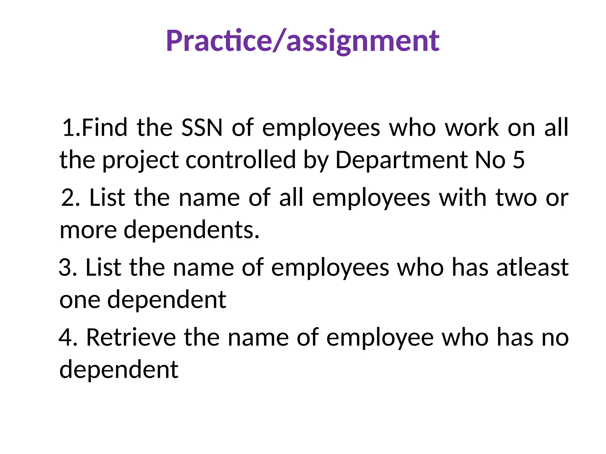 Practice/assignment
1.Find the SSN of employees who work on all
the project controlled by Department No 5
2. List the name of all employees with two or
more dependents.
3. List the name of employees who has atleast
one dependent
4. Retrieve the name of employee who has no
dependent
 