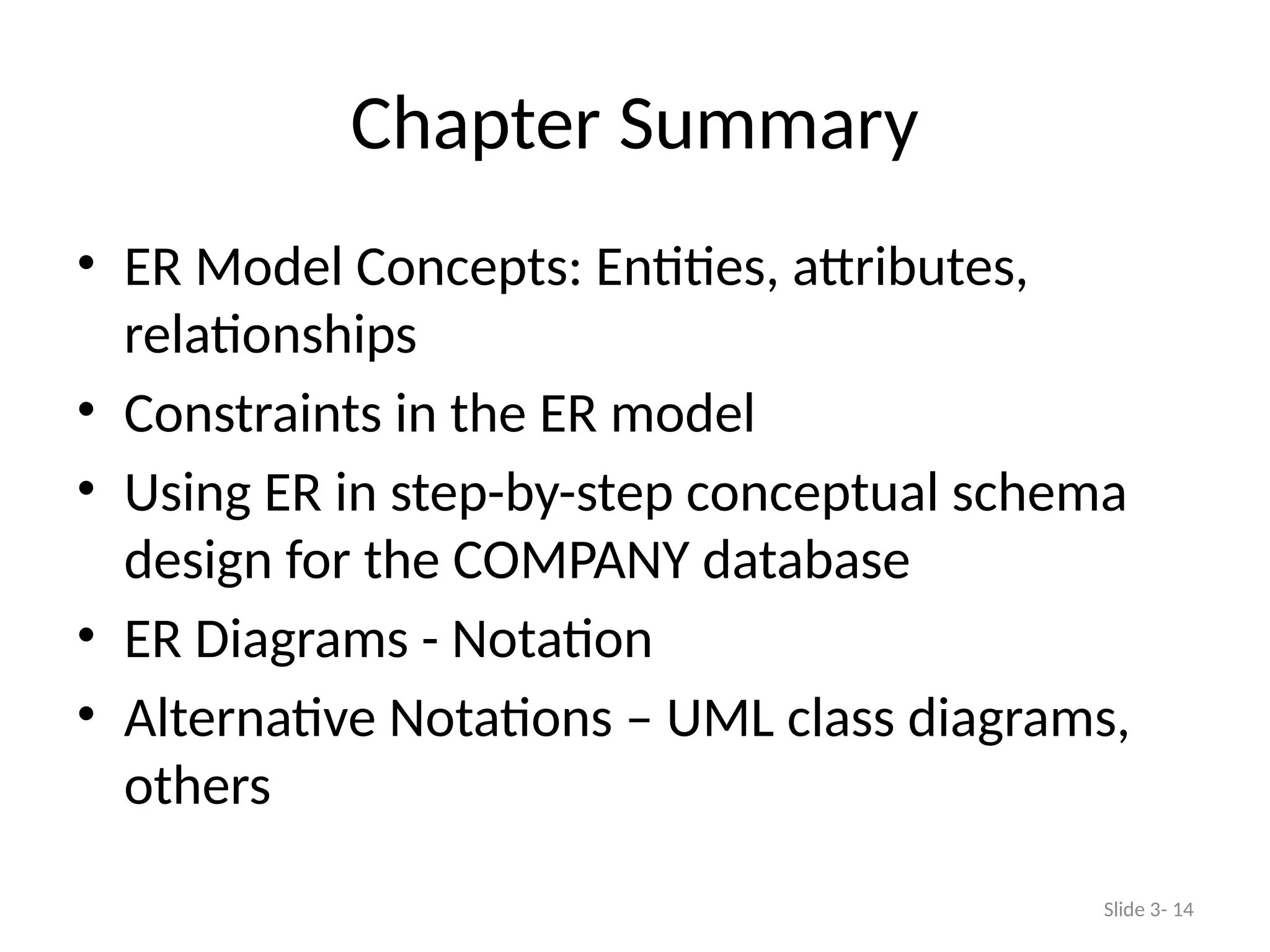 Chapter Summary
• ER Model Concepts: Entities, attributes,
relationships
• Constraints in the ER model
• Using ER in step-by-step conceptual schema
design for the COMPANY database
• ER Diagrams - Notation
• Alternative Notations – UML class diagrams,
others
Slide 3- 14
 