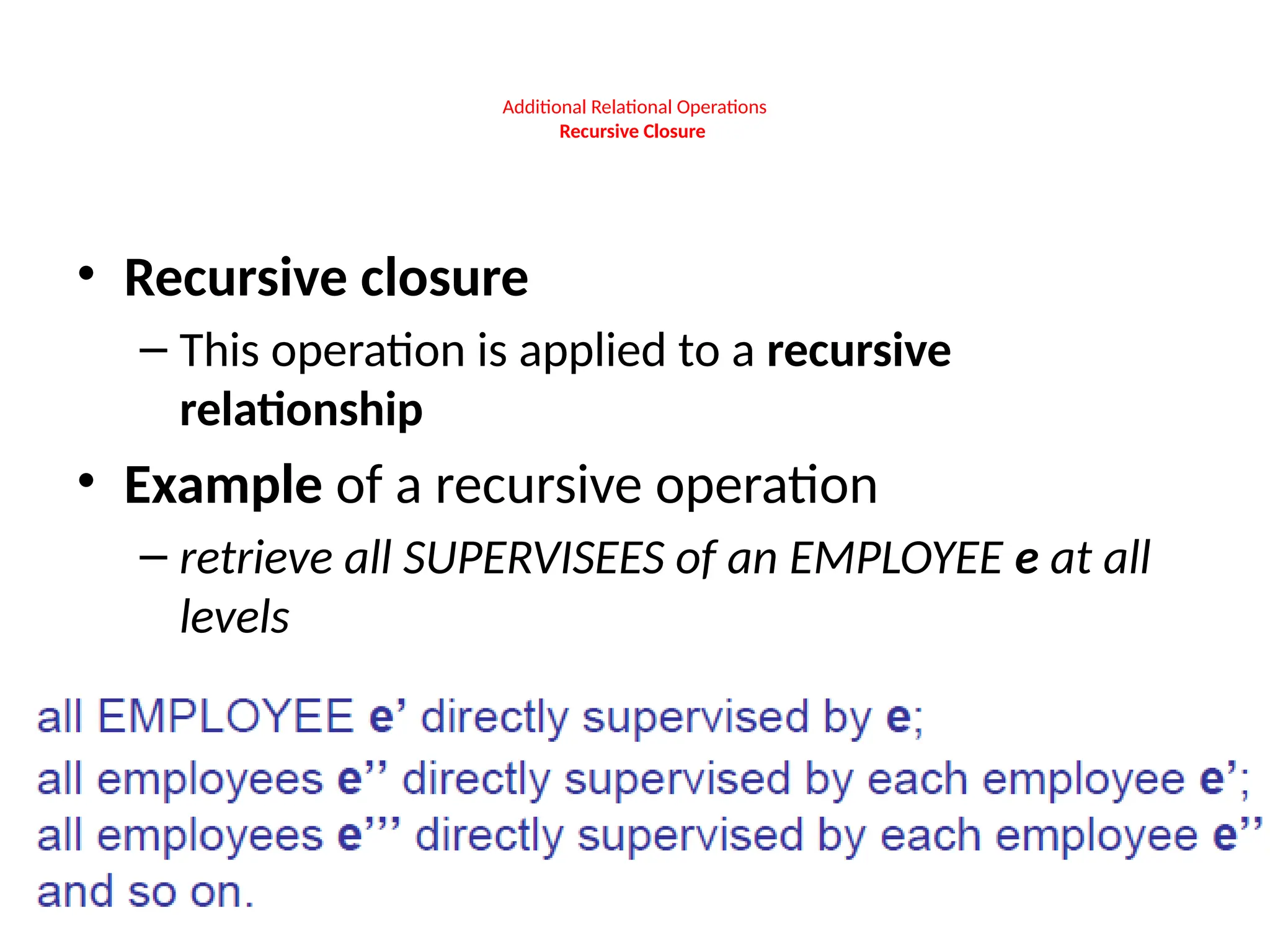 Additional Relational Operations
Recursive Closure
• Recursive closure
– This operation is applied to a recursive
relationship
• Example of a recursive operation
– retrieve all SUPERVISEES of an EMPLOYEE e at all
levels
 