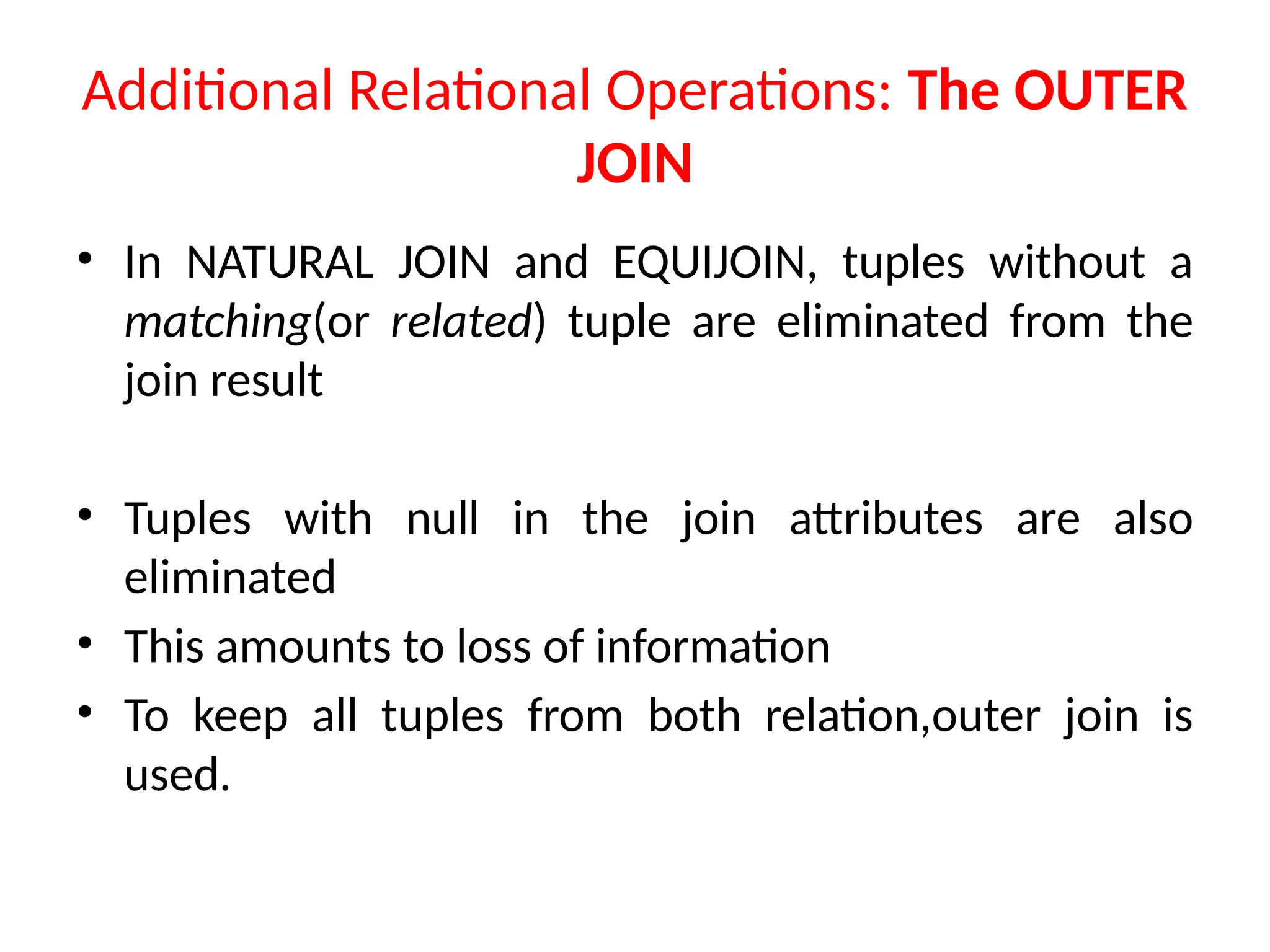 Additional Relational Operations: The OUTER
JOIN
• In NATURAL JOIN and EQUIJOIN, tuples without a
matching(or related) tuple are eliminated from the
join result
• Tuples with null in the join attributes are also
eliminated
• This amounts to loss of information
• To keep all tuples from both relation,outer join is
used.
 