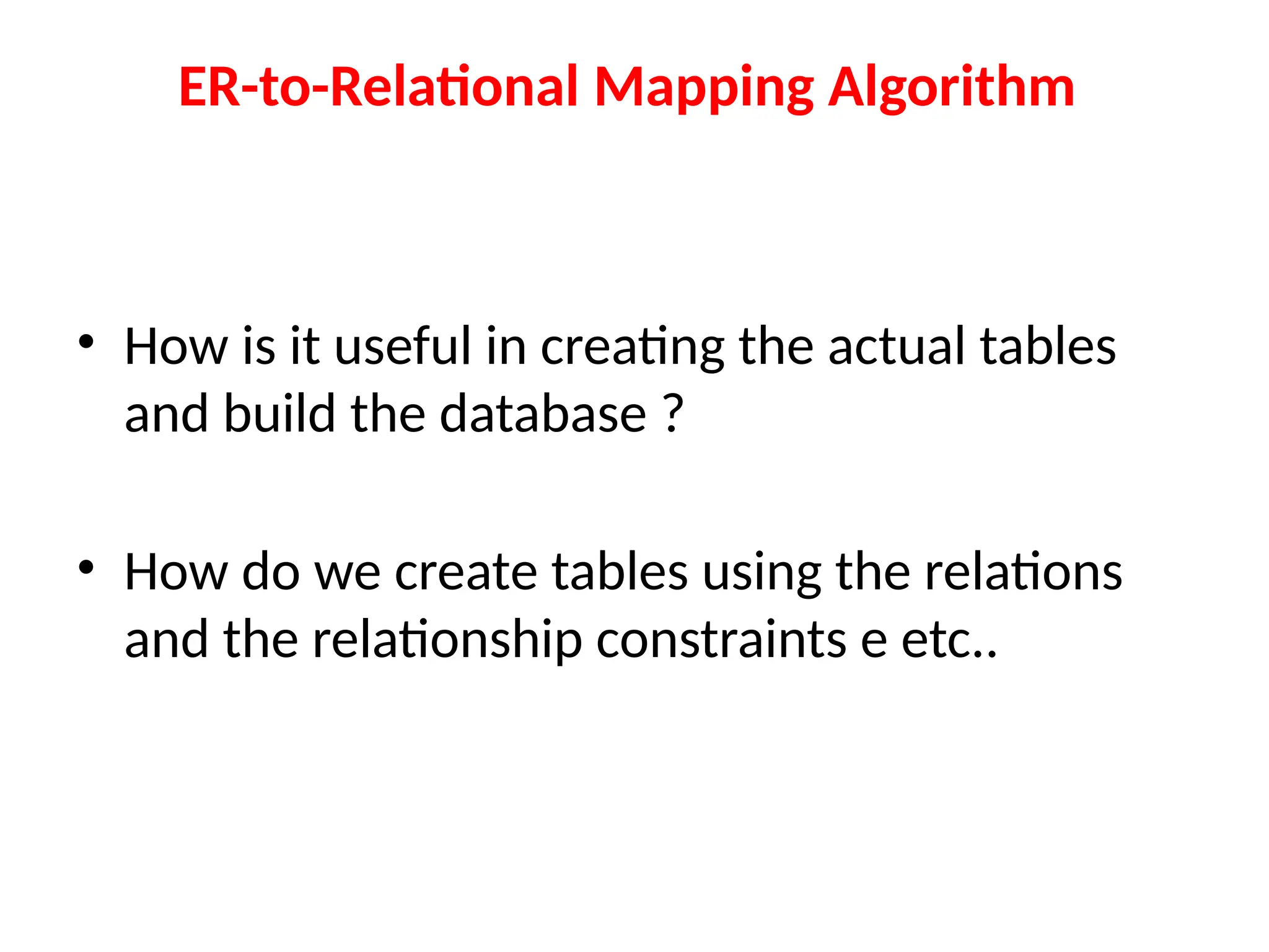 ER-to-Relational Mapping Algorithm
• How is it useful in creating the actual tables
and build the database ?
• How do we create tables using the relations
and the relationship constraints e etc..
 