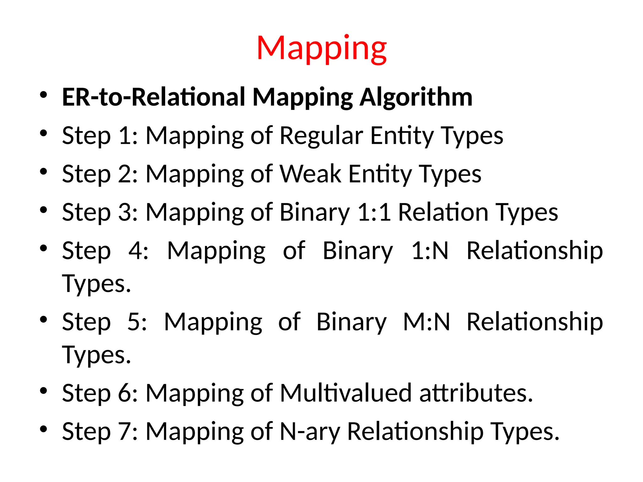 Mapping
• ER-to-Relational Mapping Algorithm
• Step 1: Mapping of Regular Entity Types
• Step 2: Mapping of Weak Entity Types
• Step 3: Mapping of Binary 1:1 Relation Types
• Step 4: Mapping of Binary 1:N Relationship
Types.
• Step 5: Mapping of Binary M:N Relationship
Types.
• Step 6: Mapping of Multivalued attributes.
• Step 7: Mapping of N-ary Relationship Types.
 